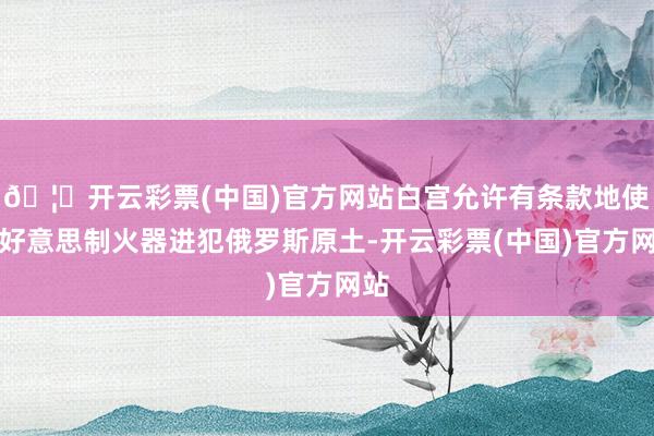 🦄开云彩票(中国)官方网站白宫允许有条款地使用好意思制火器进犯俄罗斯原土-开云彩票(中国)官方网站