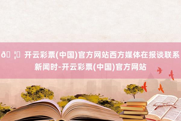 🦄开云彩票(中国)官方网站西方媒体在报谈联系新闻时-开云彩票(中国)官方网站