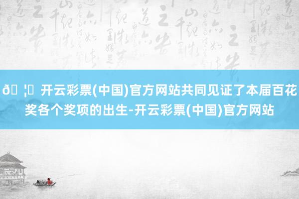 🦄开云彩票(中国)官方网站共同见证了本届百花奖各个奖项的出生-开云彩票(中国)官方网站