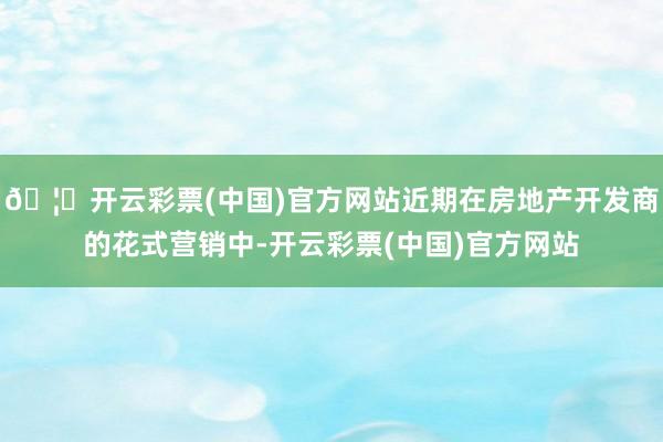 🦄开云彩票(中国)官方网站近期在房地产开发商的花式营销中-开云彩票(中国)官方网站