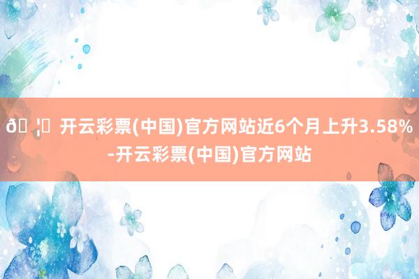 🦄开云彩票(中国)官方网站近6个月上升3.58%-开云彩票(中国)官方网站