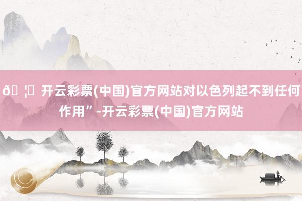 🦄开云彩票(中国)官方网站对以色列起不到任何作用”-开云彩票(中国)官方网站