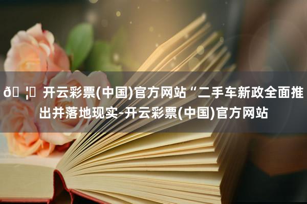 🦄开云彩票(中国)官方网站“二手车新政全面推出并落地现实-开云彩票(中国)官方网站