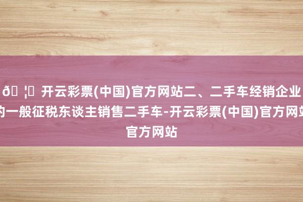 🦄开云彩票(中国)官方网站二、二手车经销企业的一般征税东谈主销售二手车-开云彩票(中国)官方网站