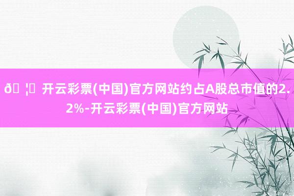 🦄开云彩票(中国)官方网站约占A股总市值的2.2%-开云彩票(中国)官方网站