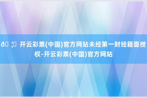 🦄开云彩票(中国)官方网站未经第一财经籍面授权-开云彩票(中国)官方网站