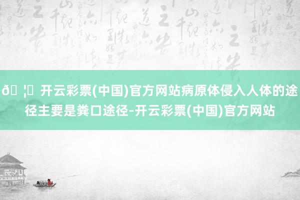 🦄开云彩票(中国)官方网站病原体侵入人体的途径主要是粪口途径-开云彩票(中国)官方网站