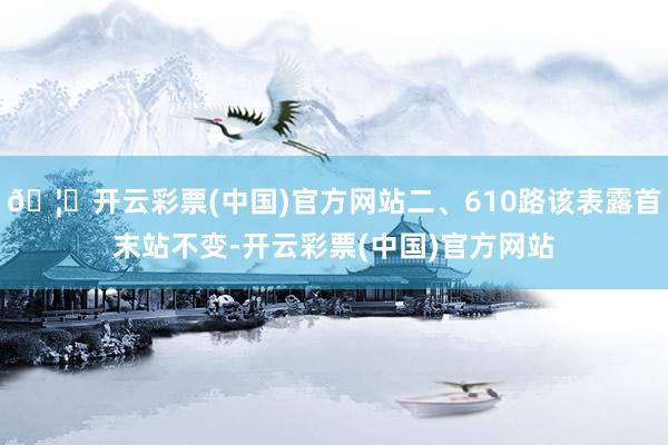 🦄开云彩票(中国)官方网站二、610路该表露首末站不变-开云彩票(中国)官方网站