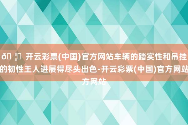 🦄开云彩票(中国)官方网站车辆的踏实性和吊挂的韧性王人进展得尽头出色-开云彩票(中国)官方网站