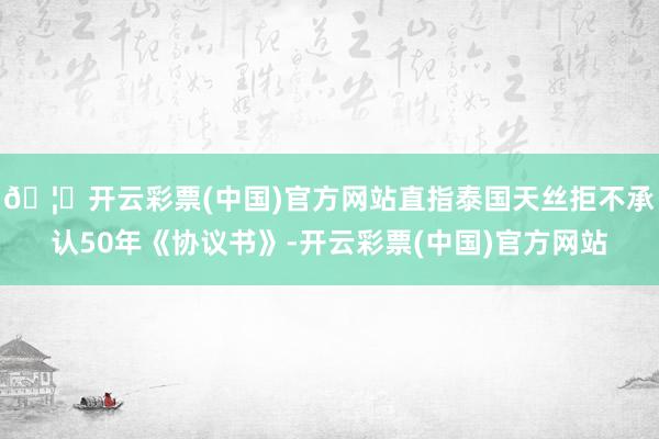 🦄开云彩票(中国)官方网站直指泰国天丝拒不承认50年《协议书》-开云彩票(中国)官方网站