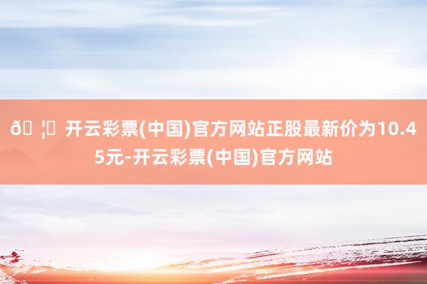 🦄开云彩票(中国)官方网站正股最新价为10.45元-开云彩票(中国)官方网站