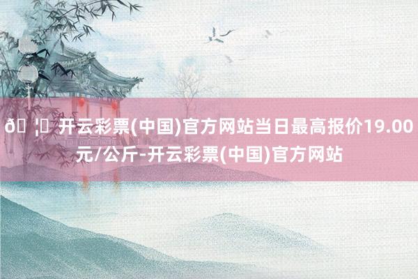 🦄开云彩票(中国)官方网站当日最高报价19.00元/公斤-开云彩票(中国)官方网站