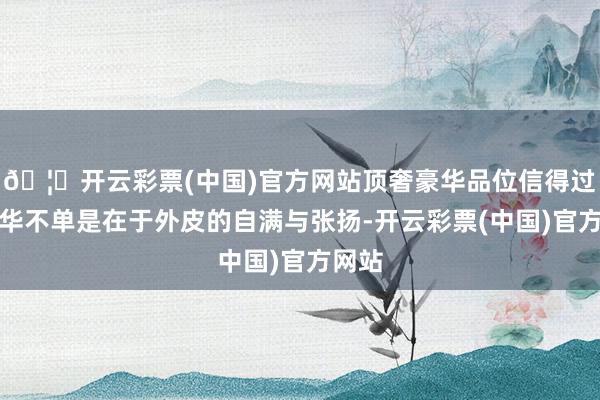 🦄开云彩票(中国)官方网站顶奢豪华品位信得过的豪华不单是在于外皮的自满与张扬-开云彩票(中国)官方网站