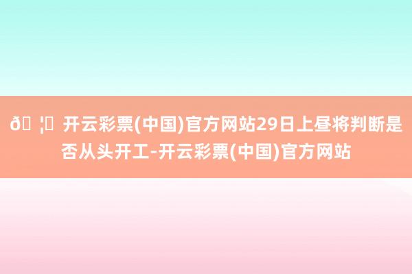 🦄开云彩票(中国)官方网站29日上昼将判断是否从头开工-开云彩票(中国)官方网站