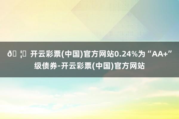 🦄开云彩票(中国)官方网站0.24%为“AA+”级债券-开云彩票(中国)官方网站