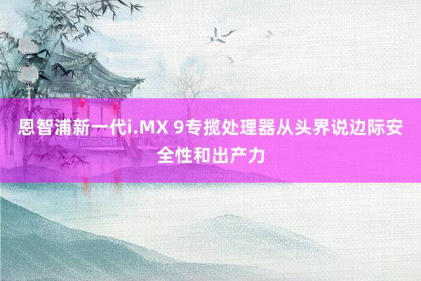 恩智浦新一代i.MX 9专揽处理器从头界说边际安全性和出产力