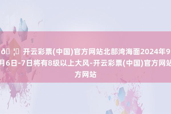 🦄开云彩票(中国)官方网站北部湾海面2024年9月6日-7日将有8级以上大风-开云彩票(中国)官方网站