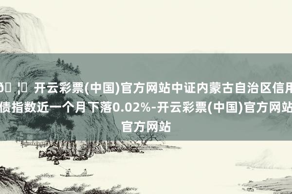 🦄开云彩票(中国)官方网站中证内蒙古自治区信用债指数近一个月下落0.02%-开云彩票(中国)官方网站