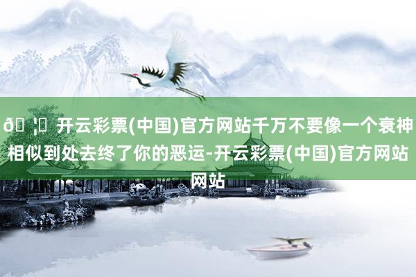 🦄开云彩票(中国)官方网站千万不要像一个衰神相似到处去终了你的恶运-开云彩票(中国)官方网站