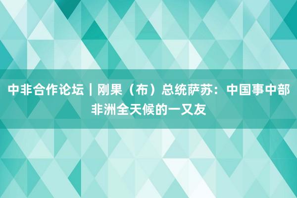 中非合作论坛｜刚果（布）总统萨苏：中国事中部非洲全天候的一又友