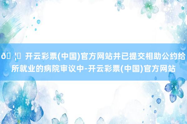 🦄开云彩票(中国)官方网站并已提交相助公约给所就业的病院审议中-开云彩票(中国)官方网站