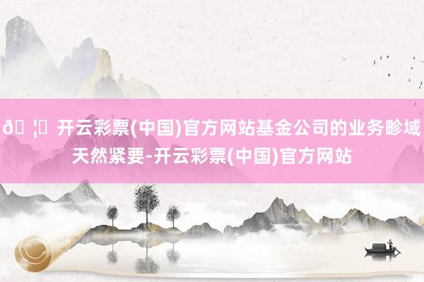 🦄开云彩票(中国)官方网站基金公司的业务畛域天然紧要-开云彩票(中国)官方网站