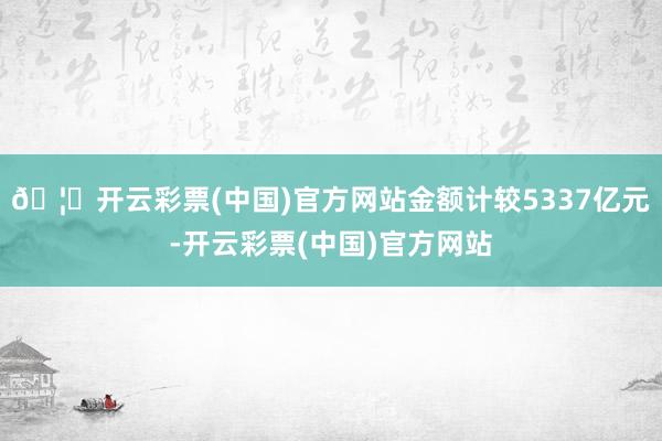 🦄开云彩票(中国)官方网站金额计较5337亿元-开云彩票(中国)官方网站