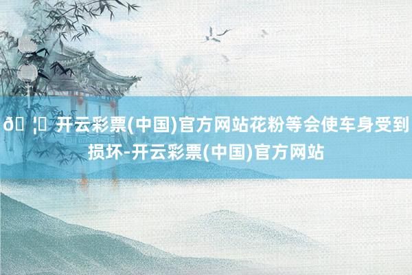 🦄开云彩票(中国)官方网站花粉等会使车身受到损坏-开云彩票(中国)官方网站