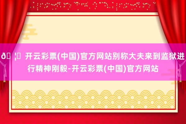 🦄开云彩票(中国)官方网站别称大夫来到监狱进行精神刚毅-开云彩票(中国)官方网站