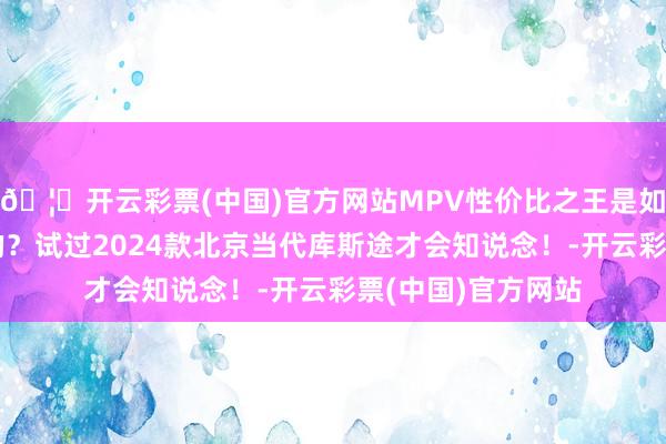 🦄开云彩票(中国)官方网站MPV性价比之王是如何真金不怕火成的？试过2024款北京当代库斯途才会知说念！-开云彩票(中国)官方网站