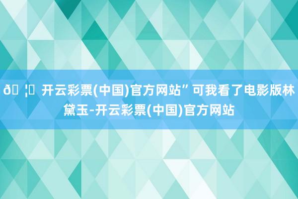 🦄开云彩票(中国)官方网站”可我看了电影版林黛玉-开云彩票(中国)官方网站