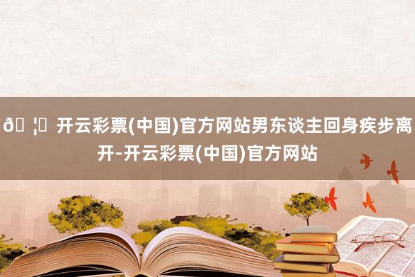 🦄开云彩票(中国)官方网站男东谈主回身疾步离开-开云彩票(中国)官方网站