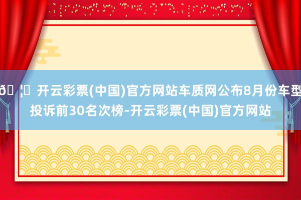 🦄开云彩票(中国)官方网站车质网公布8月份车型投诉前30名次榜-开云彩票(中国)官方网站