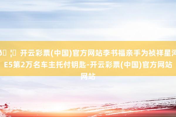 🦄开云彩票(中国)官方网站李书福亲手为祯祥星河E5第2万名车主托付钥匙-开云彩票(中国)官方网站