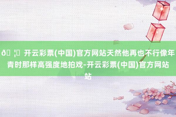 🦄开云彩票(中国)官方网站天然他再也不行像年青时那样高强度地拍戏-开云彩票(中国)官方网站