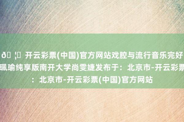 🦄开云彩票(中国)官方网站戏腔与流行音乐完好和会！王佩瑜王珮瑜纯享版南开大学尚雯婕发布于：北京市-开云彩票(中国)官方网站