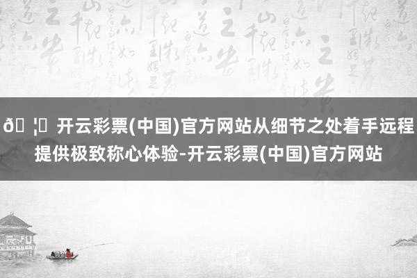 🦄开云彩票(中国)官方网站从细节之处着手远程提供极致称心体验-开云彩票(中国)官方网站