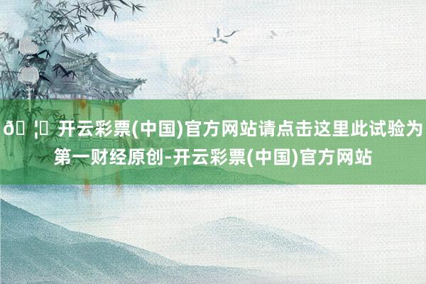 🦄开云彩票(中国)官方网站请点击这里此试验为第一财经原创-开云彩票(中国)官方网站