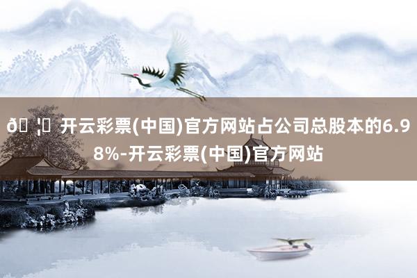 🦄开云彩票(中国)官方网站占公司总股本的6.98%-开云彩票(中国)官方网站