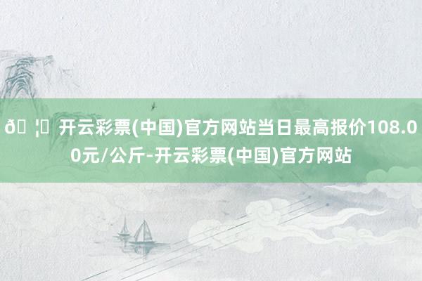 🦄开云彩票(中国)官方网站当日最高报价108.00元/公斤-开云彩票(中国)官方网站