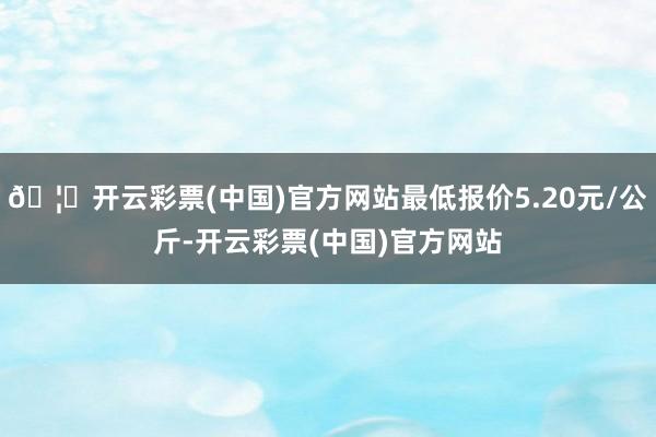 🦄开云彩票(中国)官方网站最低报价5.20元/公斤-开云彩票(中国)官方网站