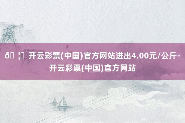 🦄开云彩票(中国)官方网站进出4.00元/公斤-开云彩票(中国)官方网站