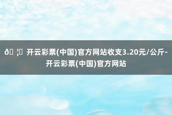 🦄开云彩票(中国)官方网站收支3.20元/公斤-开云彩票(中国)官方网站