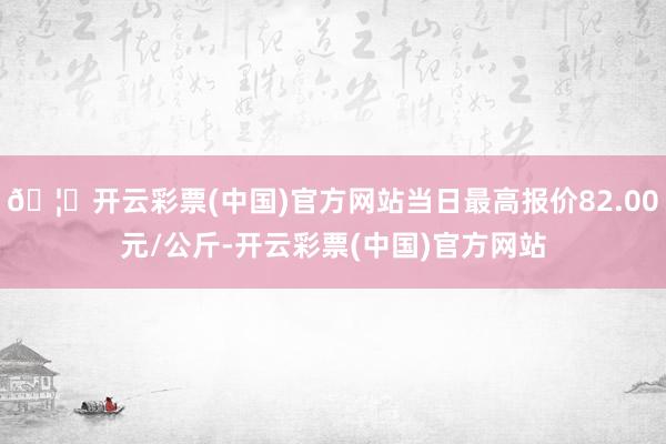 🦄开云彩票(中国)官方网站当日最高报价82.00元/公斤-开云彩票(中国)官方网站