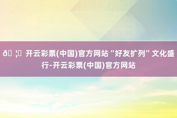 🦄开云彩票(中国)官方网站“好友扩列”文化盛行-开云彩票(中国)官方网站