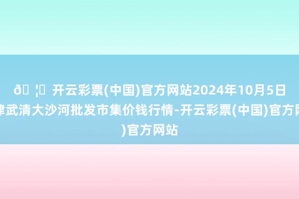 🦄开云彩票(中国)官方网站2024年10月5日天津武清大沙河批发市集价钱行情-开云彩票(中国)官方网站