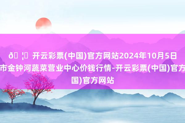 🦄开云彩票(中国)官方网站2024年10月5日天津市金钟河蔬菜营业中心价钱行情-开云彩票(中国)官方网站