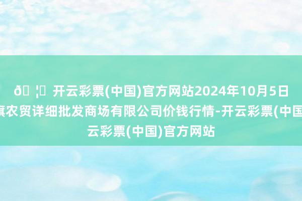 🦄开云彩票(中国)官方网站2024年10月5日天津市红旗农贸详细批发商场有限公司价钱行情-开云彩票(中国)官方网站