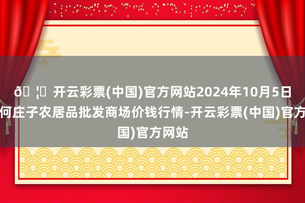 🦄开云彩票(中国)官方网站2024年10月5日天津何庄子农居品批发商场价钱行情-开云彩票(中国)官方网站