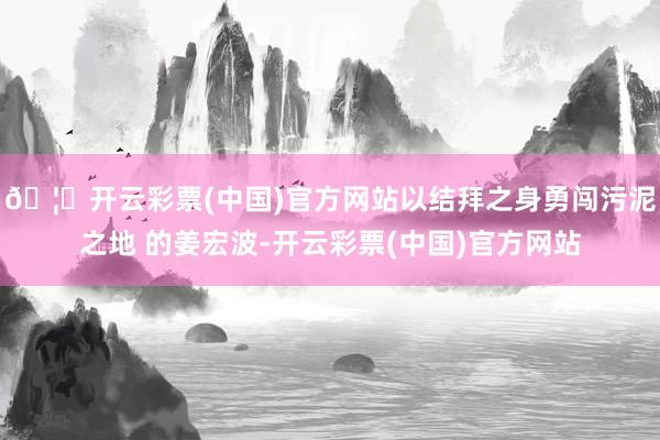 🦄开云彩票(中国)官方网站以结拜之身勇闯污泥之地 的姜宏波-开云彩票(中国)官方网站